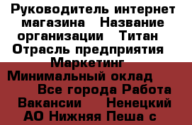 Руководитель интернет-магазина › Название организации ­ Титан › Отрасль предприятия ­ Маркетинг › Минимальный оклад ­ 26 000 - Все города Работа » Вакансии   . Ненецкий АО,Нижняя Пеша с.